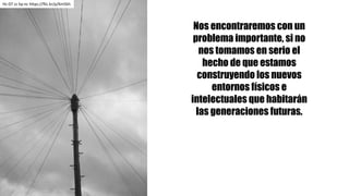 Nos encontraremos con un
problema importante, si no
nos tomamos en serio el
hecho de que estamos
construyendo los nuevos
entornos físicos e
intelectuales que habitarán
las generaciones futuras.
Hc-07	cc	by-nc https://flic.kr/p/Km5kh
 