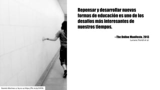 Repensar y desarrollar nuevas
formas de educación es uno de los
desafíos más interesantes de
nuestros tiempos.
--The Online Manifesto. 2013
Luciano	Floridi et	al.
Daniela	Martinez cc	by-nc-sa https://flic.kr/p/23Pi9L
 