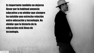 flic.kr/p/5MvSJS
Es importante también no dejarse
llevar por la habitual amnesia
educativa y no olvidar que siempre
ha existido una estrecha relación
entre educación y tecnología. No
olvidar que la historia de la
educación está llena de
tecnología.
 