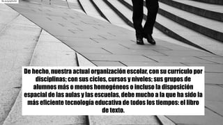 De hecho, nuestra actual organización escolar, con su currículo por
disciplinas; con sus ciclos, cursos y niveles; sus grupos de
alumnos más o menos homogéneos o incluso la disposición
espacial de las aulas y las escuelas, debe mucho a la que ha sido la
más eficiente tecnología educativa de todos los tiempos: el libro
de texto.
flic.kr/p/qFhrSH
 