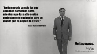 Moitas grazas,
Carlos	Magro
@c_magro
https://carlosmagro.wordpress.com/
Yves	Klein.	El	vacío.	1958
“En tiempos de cambio los que
aprenden heredan la tierra,
mientras que los sabios están
perfectamente equipados para un
mundo que ha dejado de existir.”
--- James Thurber (1894-1961)
 