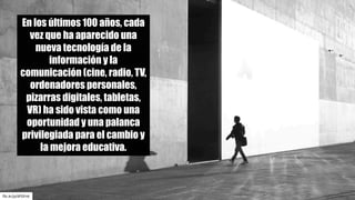 flic.kr/p/dFGFnk
En los últimos 100 años, cada
vez que ha aparecido una
nueva tecnología de la
información y la
comunicación (cine, radio, TV,
ordenadores personales,
pizarras digitales, tabletas,
VR) ha sido vista como una
oportunidad y una palanca
privilegiada para el cambio y
la mejora educativa.
 