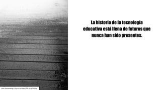 La historia de la tecnología
educativa está llena de futuros que
nunca han sido presentes.
John	Kannenberg cc	by-nc-sa https://flic.kr/p/4rGiLw
 