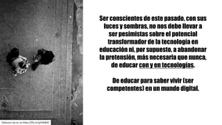 Ser conscientes de este pasado, con sus
luces y sombras, no nos debe llevar a
ser pesimistas sobre el potencial
transformador de la tecnología en
educación ni, por supuesto, a abandonar
la pretensión, más necesaria que nunca,
de educar con y en tecnologías.
De educar para saber vivir (ser
competentes) en un mundo digital.
Sidiouscc by-nc-sa https://flic.kr/p/h6f8z8
 