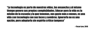 “La tecnología es parte de nuestras vidas, las ensancha y al mismo
tiempo genera sus propias complejidades. Educar para la vida es la
misión de la escuela y la que tenemos, nos guste más o menos, es una
vida con tecnología con sus luces y sombras. Ignorarla no es una
opción, pero adoptarla sin espíritu crítico tampoco”
--Tíscar Lara. 2018
 