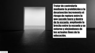flic.kr/p/a4Jgp8
Tratar de controlarla
mediante la prohibición o la
desatención incrementa el
riesgo de ruptura entre lo
que sucede fuera y dentro
de la escuela, ampliando la
brecha entre la escuela y su
entorno y alejándonos de
los actuales fines de la
educación.
 