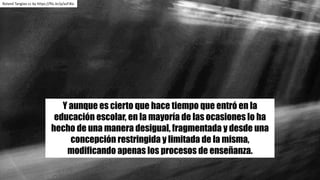 Y aunque es cierto que hace tiempo que entró en la
educación escolar, en la mayoría de las ocasiones lo ha
hecho de una manera desigual, fragmentada y desde una
concepción restringida y limitada de la misma,
modificando apenas los procesos de enseñanza.
Roland Tanglao cc	by https://flic.kr/p/azFiKo
 