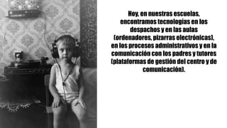 Hoy, en nuestras escuelas,
encontramos tecnologías en los
despachos y en las aulas
(ordenadores, pizarras electrónicas),
en los procesos administrativos y en la
comunicación con los padres y tutores
(plataformas de gestión del centro y de
comunicación).
 