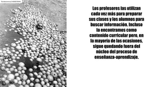 Los profesores las utilizan
cada vez más para preparar
sus clases y los alumnos para
buscar información. Incluso
la encontramos como
contenido curricular pero, en
la mayoría de las ocasiones,
sigue quedando fuera del
núcleo del proceso de
enseñanza-aprendizaje.
floridamemory/14600078046
 