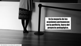 En la mayoría de las
ocasiones permanecen
en la periferia, fuera del
proyecto pedagógico.
Misa	Sokolnikov cc	by-sa https://flic.kr/p/q23VFX
 