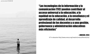 “Las tecnologías de la información y la
comunicación (TIC) pueden contribuir al
acceso universal a la educación, a la
equidad en la educación, a la enseñanza y el
aprendizaje de calidad, al desarrollo
profesional de los docentes y a una gestión,
gobernanza y administración educativas
más eficientes”
--UNESCO, 2014
ICT	in	education http://www.unesco.org/new/en/unesco/themes/icts/	
aaronleoncalles/27803805509
 