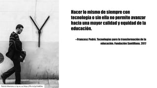 Hacer lo mismo de siempre con
tecnología o sin ella no permite avanzar
hacia una mayor calidad y equidad de la
educación.
--Francesc Pedró. Tecnologías para la transformación de la
educación. Fundación Santillana. 2017
Patrick	Marione cc	by-nc-sa https://flic.kr/p/rVa8Dw
 