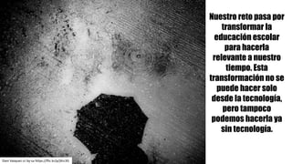 Dani	Vazquez cc	by-sa https://flic.kr/p/jXrc3G
Nuestro reto pasa por
transformar la
educación escolar
para hacerla
relevante a nuestro
tiempo. Esta
transformación no se
puede hacer solo
desde la tecnología,
pero tampoco
podemos hacerla ya
sin tecnología.
 