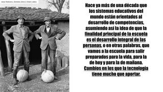 Janos	Stekovics.	Gemelos	János	e	István	Lukács
Hace ya más de una década que
los sistemas educativos del
mundo están orientados al
desarrollo de competencias,
asumiendo así la idea de que la
finalidad principal de la escuela
es el desarrollo integral de las
personas, o en otras palabras, que
vamos a la escuela para salir
preparados para la vida, para la
de hoy y para la de mañana.
Cambios en los que la tecnología
tiene mucho que aportar.
 