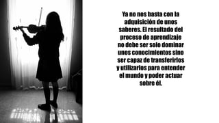 Ya no nos basta con la
adquisición de unos
saberes. El resultado del
proceso de aprendizaje
no debe ser solo dominar
unos conocimientos sino
ser capaz de transferirlos
y utilizarlos para entender
el mundo y poder actuar
sobre él.
 