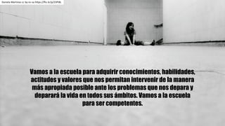 Vamos a la escuela para adquirir conocimientos, habilidades,
actitudes y valores que nos permitan intervenir de la manera
más apropiada posible ante los problemas que nos depara y
deparará la vida en todos sus ámbitos. Vamos a la escuela
para ser competentes.
Daniela	Martinez cc	by-nc-sa https://flic.kr/p/23Pi8L
 