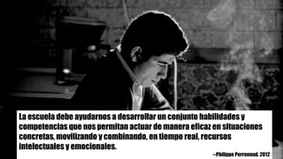 La escuela debe ayudarnos a desarrollar un conjunto habilidades y
competencias que nos permitan actuar de manera eficaz en situaciones
concretas, movilizando y combinando, en tiempo real, recursos
intelectuales y emocionales.
--Philippe Perrenoud. 2012
 