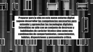 Preparar para la vida en este nuevo entorno digital
supone desarrollar las competencias necesarias para
entender y aprovechar las tecnologías digitales.
Entendidas no sólo con un conjunto de destrezas y
habilidades de carácter técnico sino como una
combinación de comportamientos, conocimientos,
hábitos, disposiciones y pensamiento crítico.
 