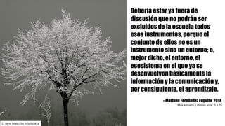 Cc by-nc https://flic.kr/p/6jG81a
Debería estar ya fuera de
discusión que no podrán ser
excluidos de la escuela todos
esos instrumentos, porque el
conjunto de ellos no es un
instrumento sino un entorno; o,
mejor dicho, el entorno, el
ecosistema en el que ya se
desenvuelven básicamente la
información y la comunicación y,
por consiguiente, el aprendizaje.
--Mariano Fernández Enguita. 2018
Más	escuela	y	menos	aula.	P.	170
 