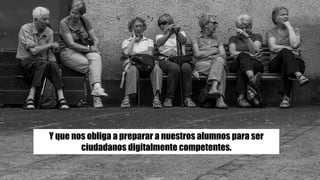 Y que nos obliga a preparar a nuestros alumnos para ser
ciudadanos digitalmente competentes.
 