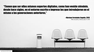twinkabauter/6182761615
“Tienen que ser ellos mismos expertos digitales, como han venido siéndolo,
desde hace siglos, en el entorno escrito e impreso los que introdujeron en el
mismo a las generaciones anteriores.”
--Mariano Fernández Enguita. 2018
Más	escuela	y	menos	aula.	P.	170
 