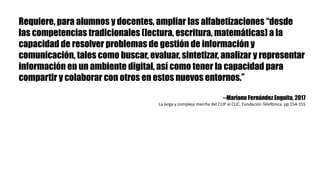 Requiere, para alumnos y docentes, ampliar las alfabetizaciones “desde
las competencias tradicionales (lectura, escritura, matemáticas) a la
capacidad de resolver problemas de gestión de información y
comunicación, tales como buscar, evaluar, sintetizar, analizar y representar
información en un ambiente digital, así como tener la capacidad para
compartir y colaborar con otros en estos nuevos entornos.”
--Mariano Fernández Enguita. 2017
La	larga	y	compleja	marcha	del	CLIP	al	CLIC.	Fundación	Telefónica.	pp.154-155
 
