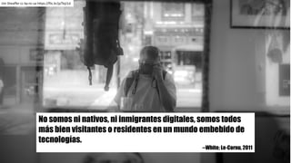 No somos ni nativos, ni inmigrantes digitales, somos todos
más bien visitantes o residentes en un mundo embebido de
tecnologías.
--White; Le-Cornu, 2011
Jim Sheaffer cc	by-nc-sa https://flic.kr/p/TejJ1d
 