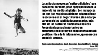 Los niños tampoco son "nativos digitales" que
necesiten, por tanto, poco apoyo para sacar lo
mejor de los medios digitales. Son muy pocos
los que han recibido suficiente orientación en
la escuela o en el hogar. Muchos, sin embargo,
carecen de las habilidades necesarias, más
allá de las destrezas funcionales básicas.
Presentan lagunas importantes en
alfabetización digital y en habilidades como la
gestión crítica de la información, que merecen
atención urgente.
Sonia Livingstone, Anulekha Nandi, Shakuntala Banaji and Mariya Stoilova.
Gage. 2017
http://www.gage.odi.org/sites/default/files/2017-
07/Young%20Adolescents%20Digital%20Media%20-%20FINAL.pdf
 