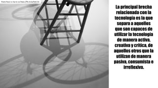 La principal brecha
relacionada con la
tecnología es la que
separa a aquellos
que son capaces de
utilizar la tecnología
de manera activa,
creativa y crítica, de
aquellos otros que la
utilizan de manera
pasiva, consumista e
irreflexiva.
Flavio	Rucci cc	by-nc-sa https://flic.kr/p/9ak11b
 