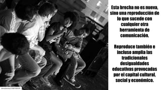 dannyfactory/12687500104
Esta brecha no es nueva,
sino una reproducción de
lo que sucede con
cualquier otra
herramienta de
comunicación.
Reproduce también e
incluso amplia las
tradicionales
desigualdades
educativas provocadas
por el capital cultural,
social y económico.
 