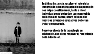 En última instancia, resolver el reto de la
integración de la tecnología en la educación
nos exige cuestionarnos, tanto a nivel
individual como colectivo, tanto a nivel de
aula como de centro, sobre aquello que
nuestros esfuerzos educativos deberían
tratar de conseguir.
Resolver el reto de la tecnología en
educación, nos exige resolver el reto mismo
de la educación.
carolinatarre/5270775163
 