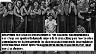 Desarrollar con todas sus implicaciones el reto de educar en competencias
constituye una oportunidad para la mejora de la educación y para favorecer los
aprendizajes y el éxito escolar de los alumnos actualmente más desprovistos o
desfavorecidos. Puede ayudarnos a garantizar el derecho a aprender de todos
nuestros alumnos.
rafa2010/12299213613
 