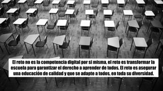 El reto no es la competencia digital por si misma, el reto es transformar la
escuela para garantizar el derecho a aprender de todos. El reto es asegurar
una educación de calidad y que se adapte a todos, en toda su diversidad.
 
