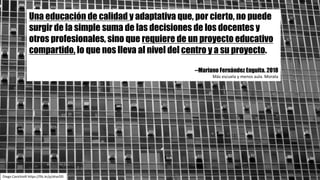 Diego	Cavichiolli https://flic.kr/p/aharDD
Una educación de calidad y adaptativa que, por cierto, no puede
surgir de la simple suma de las decisiones de los docentes y
otros profesionales, sino que requiere de un proyecto educativo
compartido, lo que nos lleva al nivel del centro y a su proyecto.
--Mariano Fernández Enguita. 2018
Más	escuela	y	menos	aula.	Morata
 