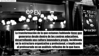 La transformación de la que estamos hablando tiene que
generarse desde dentro de los centros educativos,
desarrollando una cultura innovadora propia, incidiendo
en la estructura organizativa y profesional, e implicando
al profesorado en un análisis reflexivo de lo que hace.
Ignacio	https://flic.kr/p/6vAv7Z
 