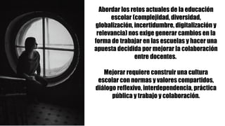 Abordar los retos actuales de la educación
escolar (complejidad, diversidad,
globalización, incertidumbre, digitalización y
relevancia) nos exige generar cambios en la
forma de trabajar en las escuelas y hacer una
apuesta decidida por mejorar la colaboración
entre docentes.
Mejorar requiere construir una cultura
escolar con normas y valores compartidos,
diálogo reflexivo, interdependencia, práctica
pública y trabajo y colaboración.
 