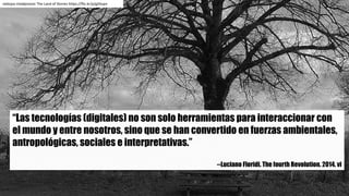 “Las tecnologías (digitales) no son solo herramientas para interaccionar con
el mundo y entre nosotros, sino que se han convertido en fuerzas ambientales,
antropológicas, sociales e interpretativas.”
--Luciano Floridi. The fourth Revolution. 2014. vi
nebojsa mladjenovic The Land of	Stories https://flic.kr/p/gZdupn
 