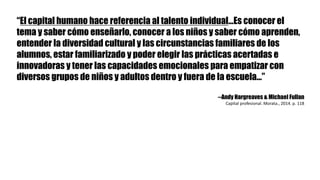 “El capital humano hace referencia al talento individual…Es conocer el
tema y saber cómo enseñarlo, conocer a los niños y saber cómo aprenden,
entender la diversidad cultural y las circunstancias familiares de los
alumnos, estar familiarizado y poder elegir las prácticas acertadas e
innovadoras y tener las capacidades emocionales para empatizar con
diversos grupos de niños y adultos dentro y fuera de la escuela…”
--Andy Hargreaves & Michael Fullan
Capital	profesional.	Morata.,	2014.	p.	118
 