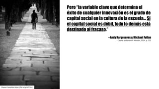 Pero “la variable clave que determina el
éxito de cualquier innovación es el grado de
capital social en la cultura de la escuela... Si
el capital social es débil, todo lo demás está
destinado al fracaso.”
--Andy Hargreaves & Michael Fullan
Capital	profesional.	Morata.,	2014.	p.	122
Chema	Concellón https://flic.kr/p/eP57m1
 