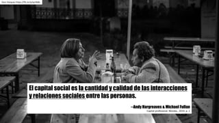 El capital social es la cantidad y calidad de las interacciones
y relaciones sociales entre las personas.
--Andy Hargreaves & Michael Fullan
Capital	profesional.	Morata.,	2014.	p.	1
Dani	Vázquez	https://flic.kr/p/qcHb8s
 