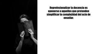 Reprofesionalizar la docencia es
oponerse a aquellos que pretenden
simplificar la complejidad del acto de
enseñar.
 