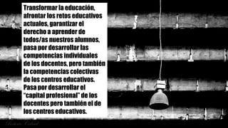 Transformar la educación,
afrontar los retos educativos
actuales, garantizar el
derecho a aprender de
todos/as nuestros alumnos,
pasa por desarrollar las
competencias individuales
de los docentes, pero también
la competencias colectivas
de los centros educativos.
Pasa por desarrollar el
“capital profesional” de los
docentes pero también el de
los centros educativos.
 