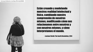 Están creando y modelando
nuestras realidad intelectual y
física, cambiando nuestra
comprensión de nosotros
mismos, modificando cómo nos
relacionamos entre nosotros y
con nosotros mismos, y cómo
interpretamos el mundo.
--Luciano Floridi. The fourth Revolution. 2014
Emmanuel	Debrand cc	by https://flic.kr/p/rN9KrK
 