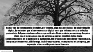 mladjenovic_n/10492828683
Hablar hoy de competencia digital es, por lo tanto, algo más que hablar de alfabetización
digital. Es entender que el nuevo contexto digital en el que vivimos afecta a todos los
parámetros del proceso de enseñanza/aprendizaje: dónde, cuándo, con quién y de quién,
cómo, qué e incluso para qué se aprende y que los cambios deben darse
simultáneamente en el currículo, la evaluación, las prácticas de enseñanza y aprendizaje,
la organización escolar, el liderazgo, las infraestructuras, los espacios, los tiempos y, por
supuesto, el desarrollo profesional docente.
 
