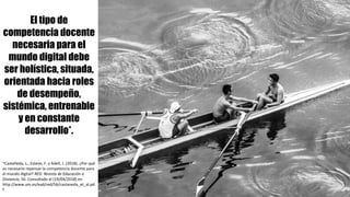 El tipo de
competencia docente
necesaria para el
mundo digital debe
ser holística, situada,
orientada hacia roles
de desempeño,
sistémica, entrenable
y en constante
desarrollo*.
*Castañeda,	L.,	Esteve,	F.	y	Adell,	J.	(2018).	¿Por	qué	
es	necesario	repensar	la	competencia	docente	para	
el	mundo	digital?	RED.	Revista	de	Educación	a	
Distancia,	56.	Consultado	el	(19/04/2018)	en	
http://www.um.es/ead/red/56/castaneda_et_al.pd
f	
 