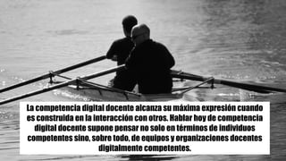 La competencia digital docente alcanza su máxima expresión cuando
es construida en la interacción con otros. Hablar hoy de competencia
digital docente supone pensar no solo en términos de individuos
competentes sino, sobre todo, de equipos y organizaciones docentes
digitalmente competentes.
 