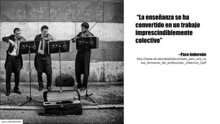 “La enseñanza se ha
convertido en un trabajo
imprescindiblemente
colectivo”
--Paco Imbernón
http://www.ub.edu/obipd/docs/claves_para_una_nu
eva_formacion_del_profesorado._imbernon_f.pdf	
petur-t/6955824296
 