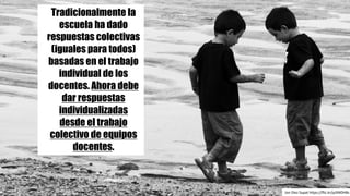 Tradicionalmente la
escuela ha dado
respuestas colectivas
(iguales para todos)
basadas en el trabajo
individual de los
docentes. Ahora debe
dar respuestas
individualizadas
desde el trabajo
colectivo de equipos
docentes.
Jon	Diez	Supat https://flic.kr/p/6NDH8s
 