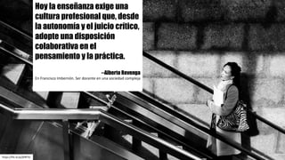https://flic.kr/p/jXNFYe
Hoy la enseñanza exige una
cultura profesional que, desde
la autonomía y el juicio crítico,
adopte una disposición
colaborativa en el
pensamiento y la práctica.
--Alberto Revenga
En	Francisco	Imbernón.	Ser	docente	en	una	sociedad	compleja
 