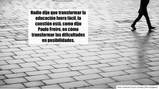 Peter	Tandlund cc	by-nc-sa https://flic.kr/p/gazEJj
Nadie dijo que transformar la
educación fuera fácil, la
cuestión está, como dijo
Paulo Freire, en cómo
transformar las dificultades
en posibilidades.
 